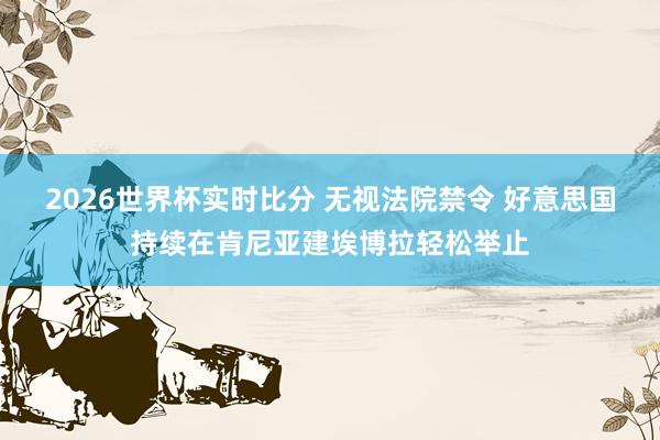2026世界杯实时比分 无视法院禁令 好意思国持续在肯尼亚建埃博拉轻松举止