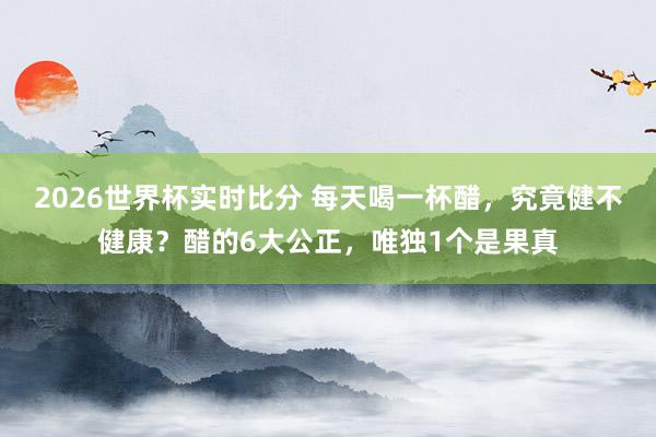 2026世界杯实时比分 每天喝一杯醋，究竟健不健康？醋的6大公正，唯独1个是果真