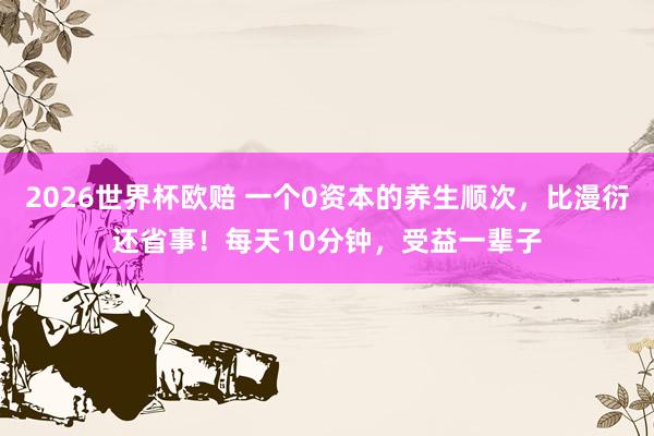 2026世界杯欧赔 一个0资本的养生顺次，比漫衍还省事！每天10分钟，受益一辈子