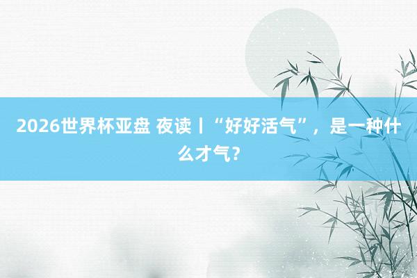 2026世界杯亚盘 夜读丨“好好活气”，是一种什么才气？