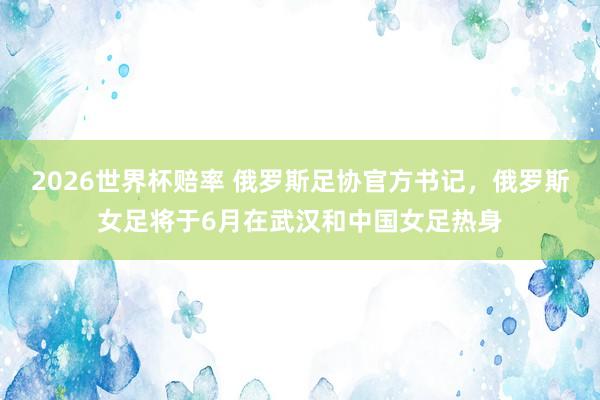 2026世界杯赔率 俄罗斯足协官方书记，俄罗斯女足将于6月在武汉和中国女足热身