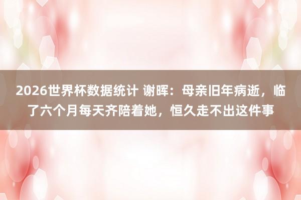 2026世界杯数据统计 谢晖：母亲旧年病逝，临了六个月每天齐陪着她，恒久走不出这件事