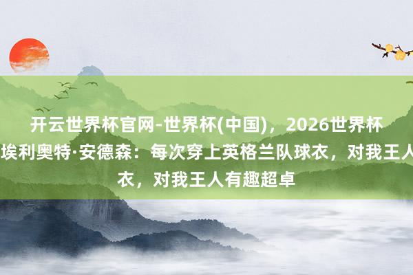 开云世界杯官网-世界杯(中国)，2026世界杯文字直播 埃利奥特·安德森：每次穿上英格兰队球衣，对我王人有趣超卓