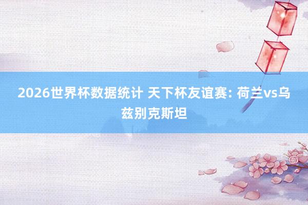 2026世界杯数据统计 天下杯友谊赛: 荷兰vs乌兹别克斯坦