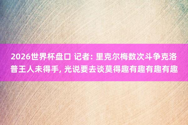 2026世界杯盘口 记者: 里克尔梅数次斗争克洛普王人未得手， 光说要去谈莫得趣有趣有趣有趣