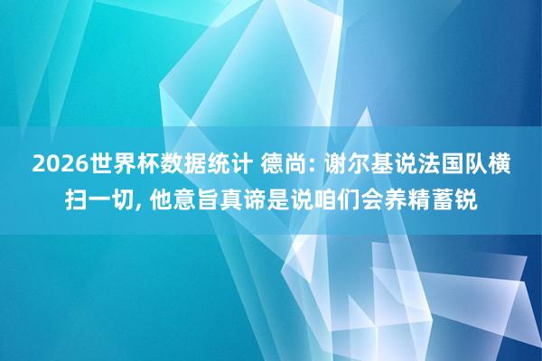 2026世界杯数据统计 德尚: 谢尔基说法国队横扫一切， 他意旨真谛是说咱们会养精蓄锐