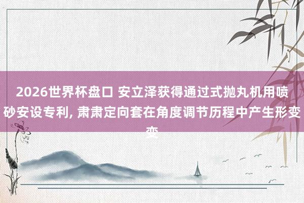 2026世界杯盘口 安立泽获得通过式抛丸机用喷砂安设专利， 肃肃定向套在角度调节历程中产生形变