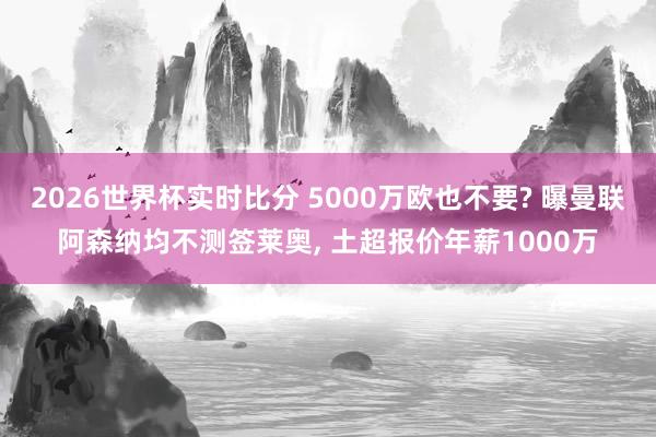 2026世界杯实时比分 5000万欧也不要? 曝曼联阿森纳均不测签莱奥， 土超报价年薪1000万