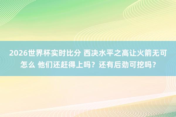 2026世界杯实时比分 西决水平之高让火箭无可怎么 他们还赶得上吗？还有后劲可挖吗？