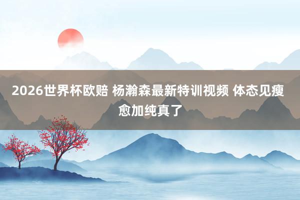 2026世界杯欧赔 杨瀚森最新特训视频 体态见瘦 愈加纯真了