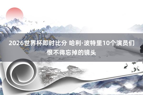 2026世界杯即时比分 哈利·波特里10个演员们恨不得忘掉的镜头