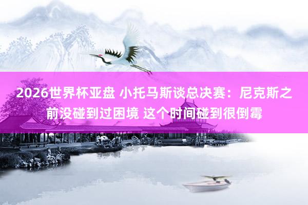 2026世界杯亚盘 小托马斯谈总决赛：尼克斯之前没碰到过困境 这个时间碰到很倒霉