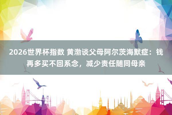 2026世界杯指数 黄渤谈父母阿尔茨海默症：钱再多买不回系念，减少责任随同母亲