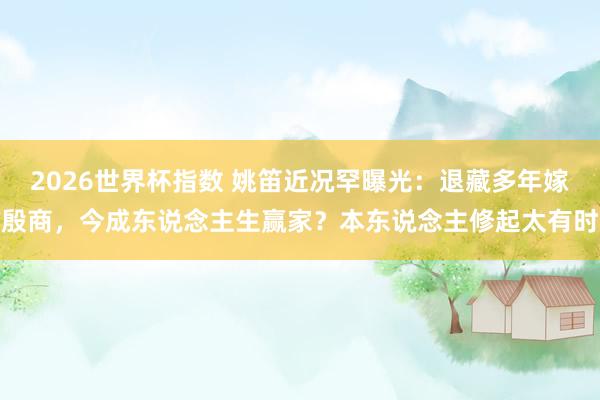 2026世界杯指数 姚笛近况罕曝光：退藏多年嫁殷商，今成东说念主生赢家？本东说念主修起太有时
