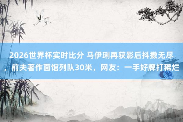 2026世界杯实时比分 马伊琍再获影后抖擞无尽，前夫著作面馆列队30米，网友：一手好牌打稀烂