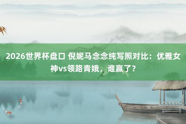 2026世界杯盘口 倪妮马念念纯写照对比：优雅女神vs领路青娥，谁赢了？