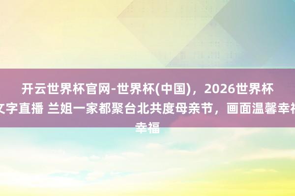 开云世界杯官网-世界杯(中国)，2026世界杯文字直播 兰姐一家都聚台北共度母亲节，画面温馨幸福