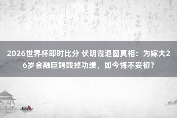2026世界杯即时比分 伏明霞退圈真相：为嫁大26岁金融巨鳄毁掉功绩，如今悔不妥初？