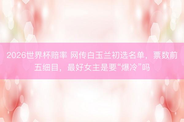 2026世界杯赔率 网传白玉兰初选名单，票数前五细目，最好女主是要“爆冷”吗