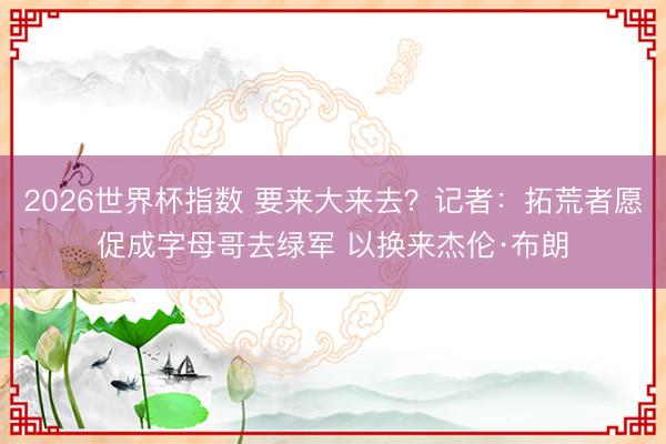 2026世界杯指数 要来大来去？记者：拓荒者愿促成字母哥去绿军 以换来杰伦·布朗