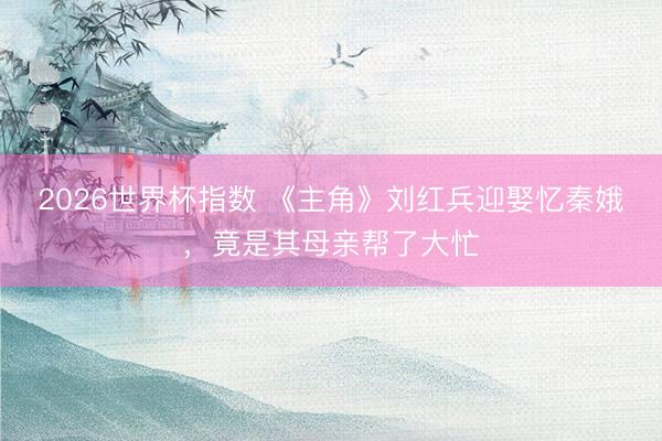 2026世界杯指数 《主角》刘红兵迎娶忆秦娥，竟是其母亲帮了大忙