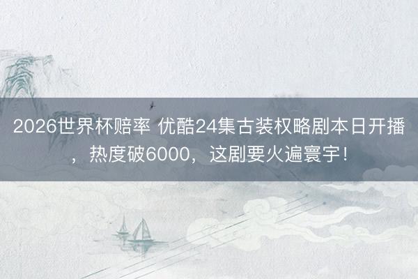 2026世界杯赔率 优酷24集古装权略剧本日开播，热度破6000，这剧要火遍寰宇！
