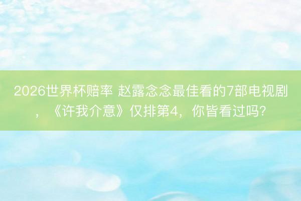 2026世界杯赔率 赵露念念最佳看的7部电视剧，《许我介意》仅排第4，你皆看过吗？