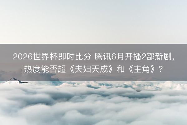 2026世界杯即时比分 腾讯6月开播2部新剧，热度能否超《夫妇天成》和《主角》？