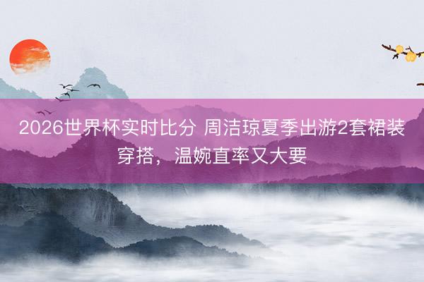 2026世界杯实时比分 周洁琼夏季出游2套裙装穿搭，温婉直率又大要