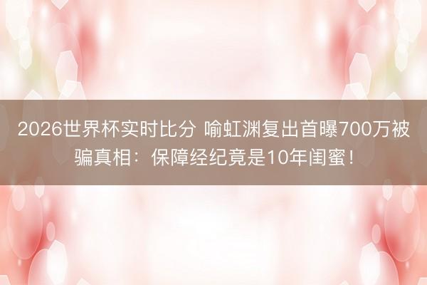 2026世界杯实时比分 喻虹渊复出首曝700万被骗真相:保障经纪竟是10年闺蜜!