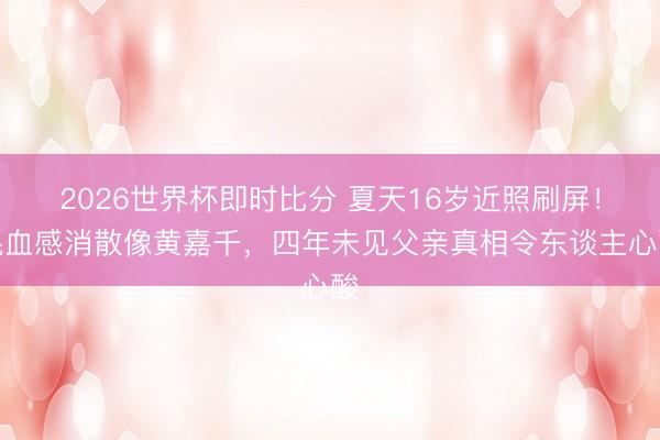 2026世界杯即时比分 夏天16岁近照刷屏！混血感消散像黄嘉千，四年未见父亲真相令东谈主心酸