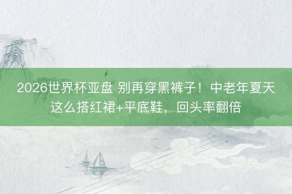 2026世界杯亚盘 别再穿黑裤子！中老年夏天这么搭红裙+平底鞋，回头率翻倍