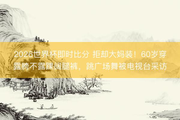 2026世界杯即时比分 拒却大妈装！60岁穿露胯不露踝阔腿裤，跳广场舞被电视台采访