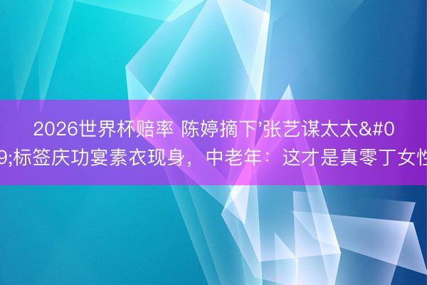 2026世界杯赔率 陈婷摘下'张艺谋太太'标签庆功宴素衣现身，中老年：这才是真零丁女性！