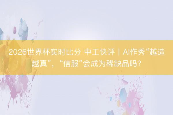 2026世界杯实时比分 中工快评丨AI作秀“越造越真”,“信服”会成为稀缺品吗?