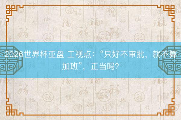 2026世界杯亚盘 工视点：“只好不审批，就不算加班”，正当吗？