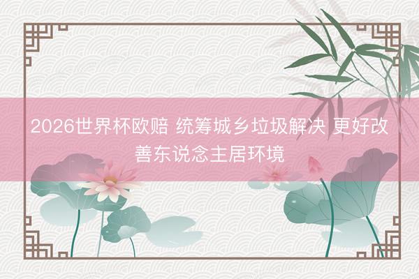 2026世界杯欧赔 统筹城乡垃圾解决 更好改善东说念主居环境