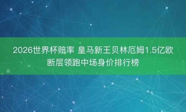2026世界杯赔率 皇马新王贝林厄姆1.5亿欧断层领跑中场身价排行榜