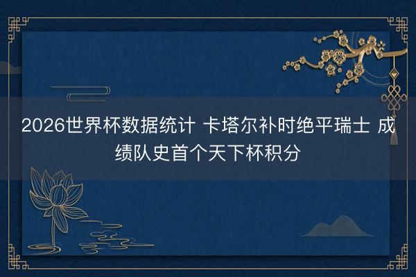 2026世界杯数据统计 卡塔尔补时绝平瑞士 成绩队史首个天下杯积分