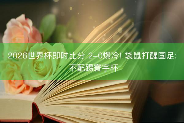 2026世界杯即时比分 2-0爆冷! 袋鼠打醒国足: 不配踢寰宇杯