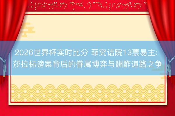 2026世界杯实时比分 菲究诘院13票易主: 莎拉标谤案背后的眷属博弈与酬酢道路之争