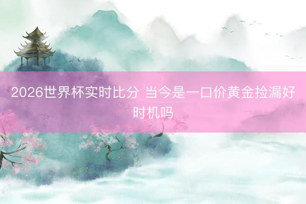 2026世界杯实时比分 当今是一口价黄金捡漏好时机吗