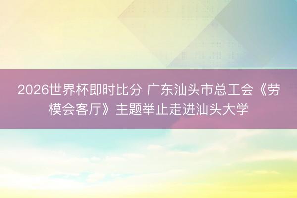 2026世界杯即时比分 广东汕头市总工会《劳模会客厅》主题举止走进汕头大学