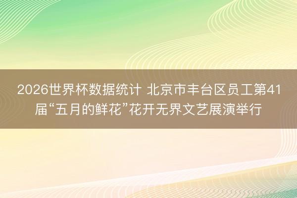 2026世界杯数据统计 北京市丰台区员工第41届“五月的鲜花”花开无界文艺展演举行