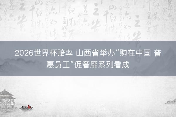 2026世界杯赔率 山西省举办“购在中国 普惠员工”促奢靡系列看成