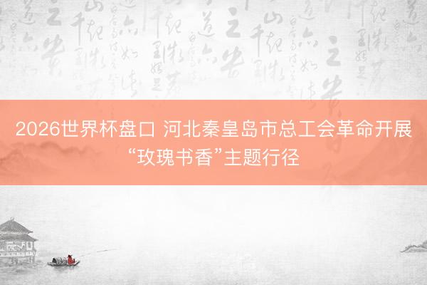 2026世界杯盘口 河北秦皇岛市总工会革命开展“玫瑰书香”主题行径