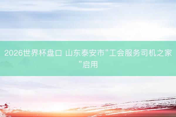 2026世界杯盘口 山东泰安市“工会服务司机之家”启用