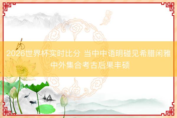 2026世界杯实时比分 当中中语明碰见希腊闲雅 中外集合考古后果丰硕