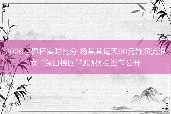 2026世界杯实时比分 杨某某每天90元饰演流浪女 “深山挽回”视频摆拍细节公开