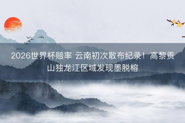 2026世界杯赔率 云南初次散布纪录！高黎贡山独龙江区域发现墨脱榕